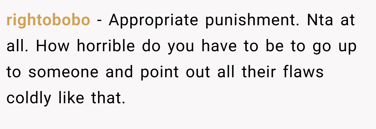 rightobobo − Appropriate punishment. Nta at all. How horrible do you have to be to go up to someone and point out all their flaws coldly like that.