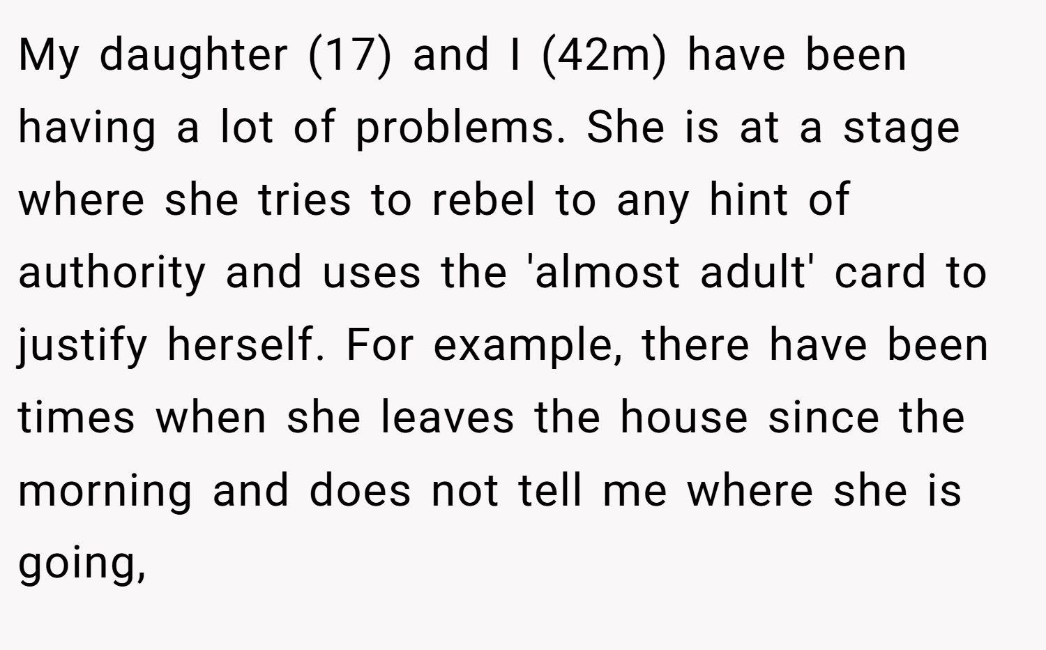 My daughter (17) and I (42m) have been having a lot of problems. She is at a stage where she tries to rebel to any hint of authority and uses the 'almost adult' card to justify herself. For example, there have been times when she leaves the house since the morning and does not tell me where she is going,