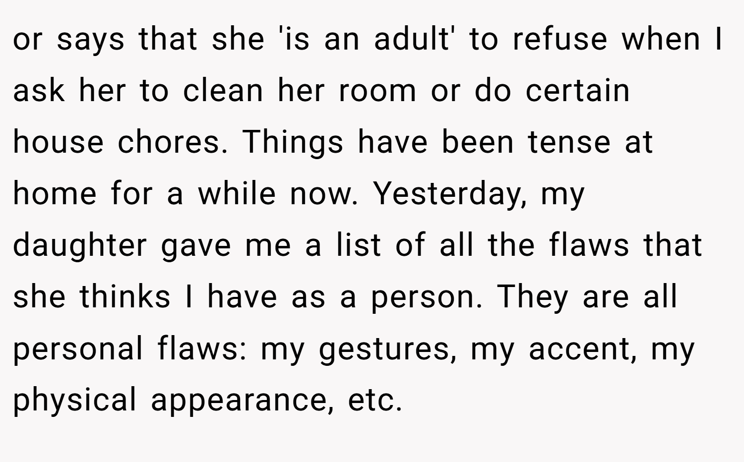 or says that she 'is an adult' to refuse when I ask her to clean her room or do certain house chores. Things have been tense at home for a while now. Yesterday, my daughter gave me a list of all the flaws that she thinks I have as a person. They are all personal flaws: my gestures, my accent, my physical appearance, etc.