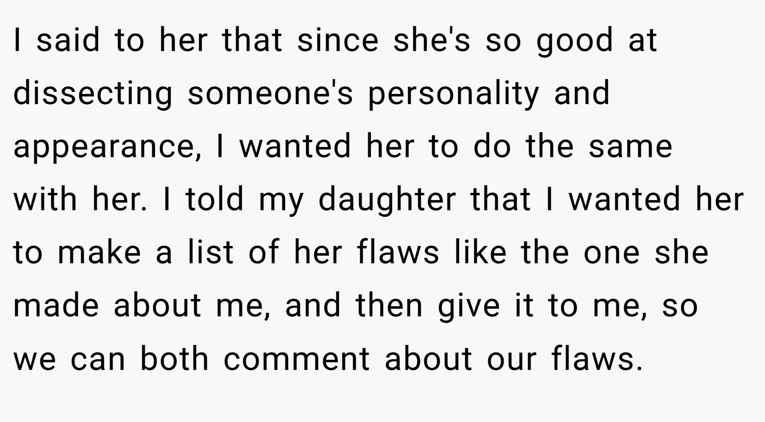 I said to her that since she's so good at dissecting someone's personality and appearance, I wanted her to do the same with her. I told my daughter that I wanted her to make a list of her flaws like the one she made about me, and then give it to me, so we can both comment about our flaws.