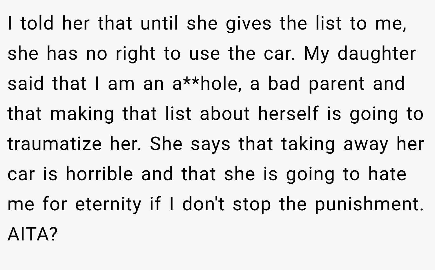 I told her that until she gives the list to me, she has no right to use the car. My daughter said that I am an a**hole, a bad parent and that making that list about herself is going to traumatize her. She says that taking away her car is horrible and that she is going to hate me for eternity if I don't stop the punishment. AITA?