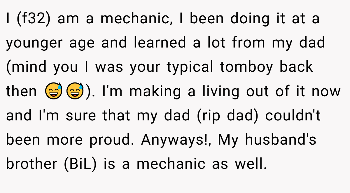 I (f32) am a mechanic, I been doing it at a younger age and learned a lot from my dad (mind you I was your typical tomboy back then 😅😅). I'm making a living out of it now and I'm sure that my dad (rip dad) couldn't been more proud. Anyways!, My husband's brother (BiL) is a mechanic as well.