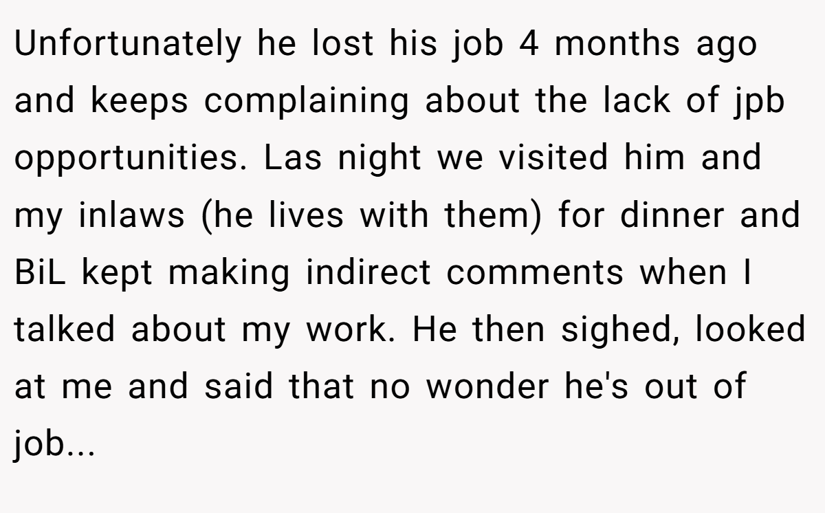 Unfortunately he lost his job 4 months ago and keeps complaining about the lack of jpb opportunities. Las night we visited him and my inlaws (he lives with them) for dinner and BiL kept making indirect comments when I talked about my work. He then sighed, looked at me and said that no wonder he's out of job...