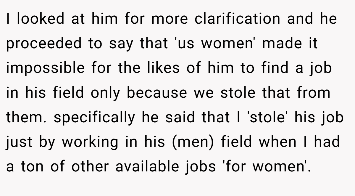 I looked at him for more clarification and he proceeded to say that 'us women' made it impossible for the likes of him to find a job in his field only because we stole that from them. specifically he said that I 'stole' his job just by working in his (men) field when I had a ton of other available jobs 'for women'.