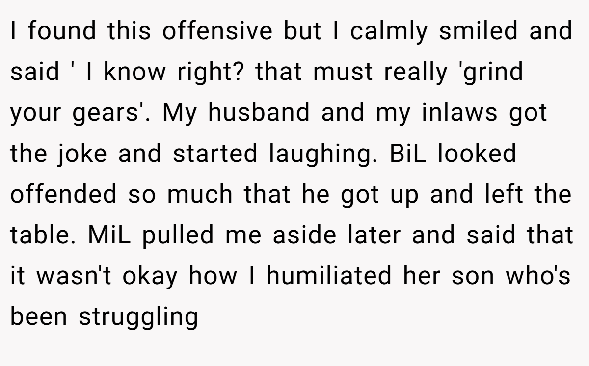 I found this offensive but I calmly smiled and said ' I know right? that must really 'grind your gears'. My husband and my inlaws got the joke and started laughing. BiL looked offended so much that he got up and left the table. MiL pulled me aside later and said that it wasn't okay how I humiliated her son who's been struggling