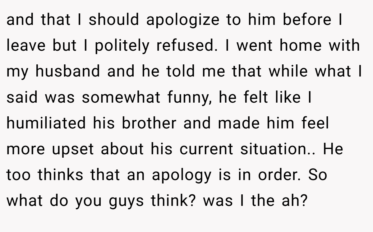 and that I should apologize to him before I leave but I politely refused. I went home with my husband and he told me that while what I said was somewhat funny, he felt like I humiliated his brother and made him feel more upset about his current situation.. He too thinks that an apology is in order. So what do you guys think? was I the ah?
