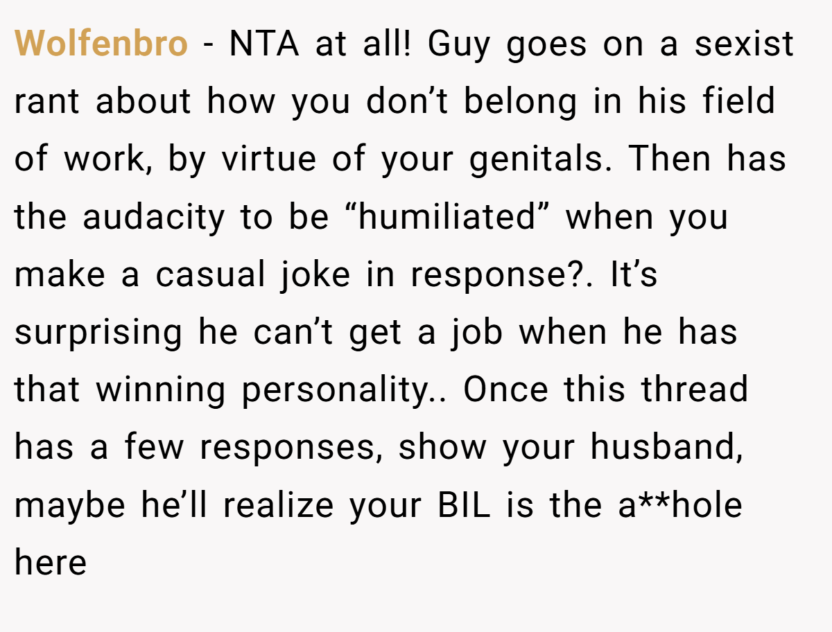 Wolfenbro - NTA at all! Guy goes on a sexist rant about how you don’t belong in his field of work, by virtue of your genitals. Then has the audacity to be “humiliated” when you make a casual joke in response?. It’s surprising he can’t get a job when he has that winning personality.. Once this thread has a few responses, show your husband, maybe he’ll realize your BIL is the a**hole here