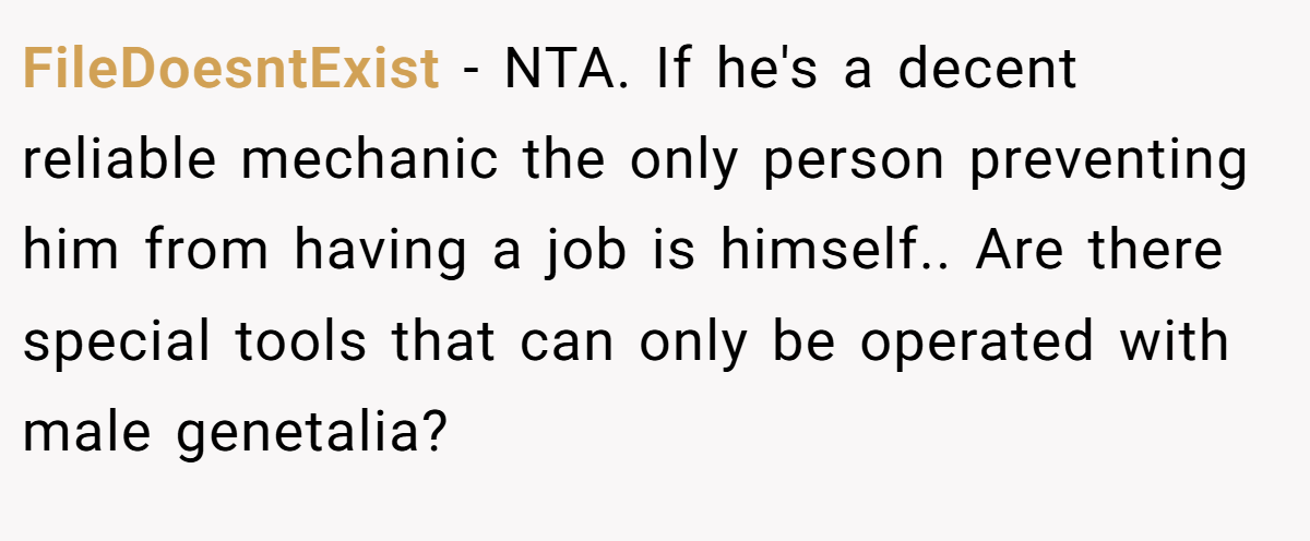 FileDoesntExist - NTA. If he's a decent reliable mechanic the only person preventing him from having a job is himself.. Are there special tools that can only be operated with male genetalia?