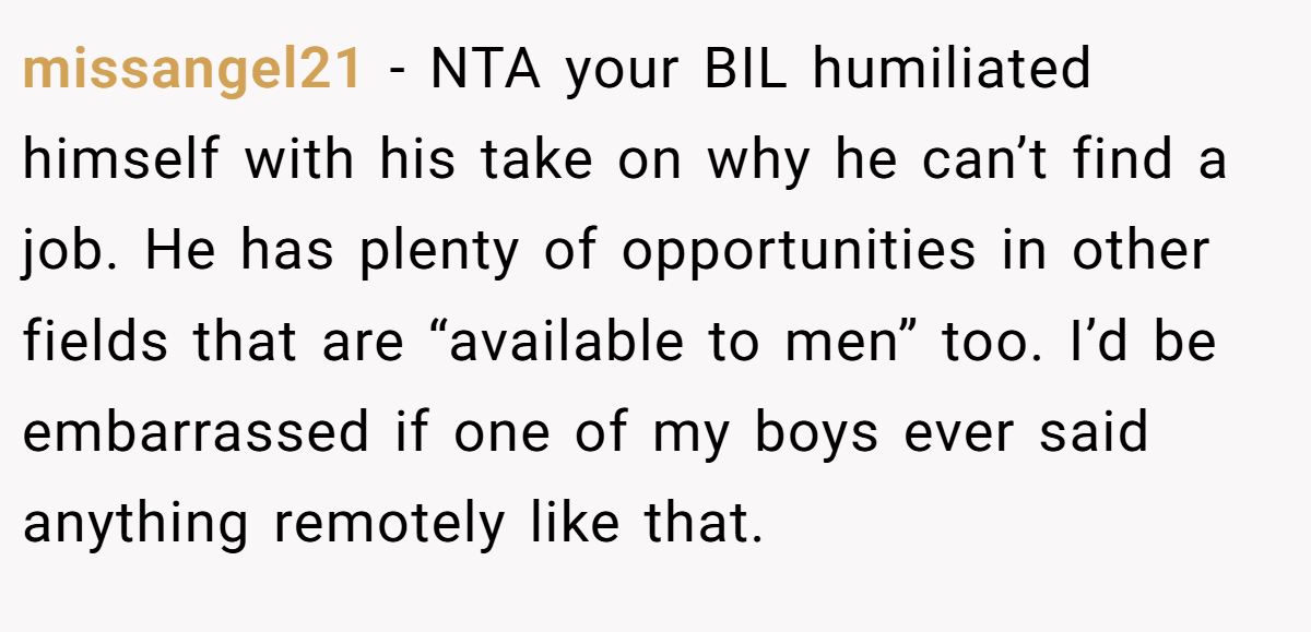 missangel21 - NTA your BIL humiliated himself with his take on why he can’t find a job. He has plenty of opportunities in other fields that are “available to men” too. I’d be embarrassed if one of my boys ever said anything remotely like that.