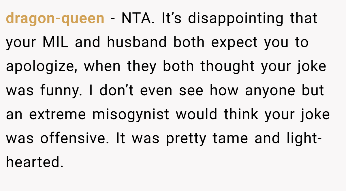 dragon-queen - NTA. It’s disappointing that your MIL and husband both expect you to apologize, when they both thought your joke was funny. I don’t even see how anyone but an extreme misogynist would think your joke was offensive. It was pretty tame and light-hearted.