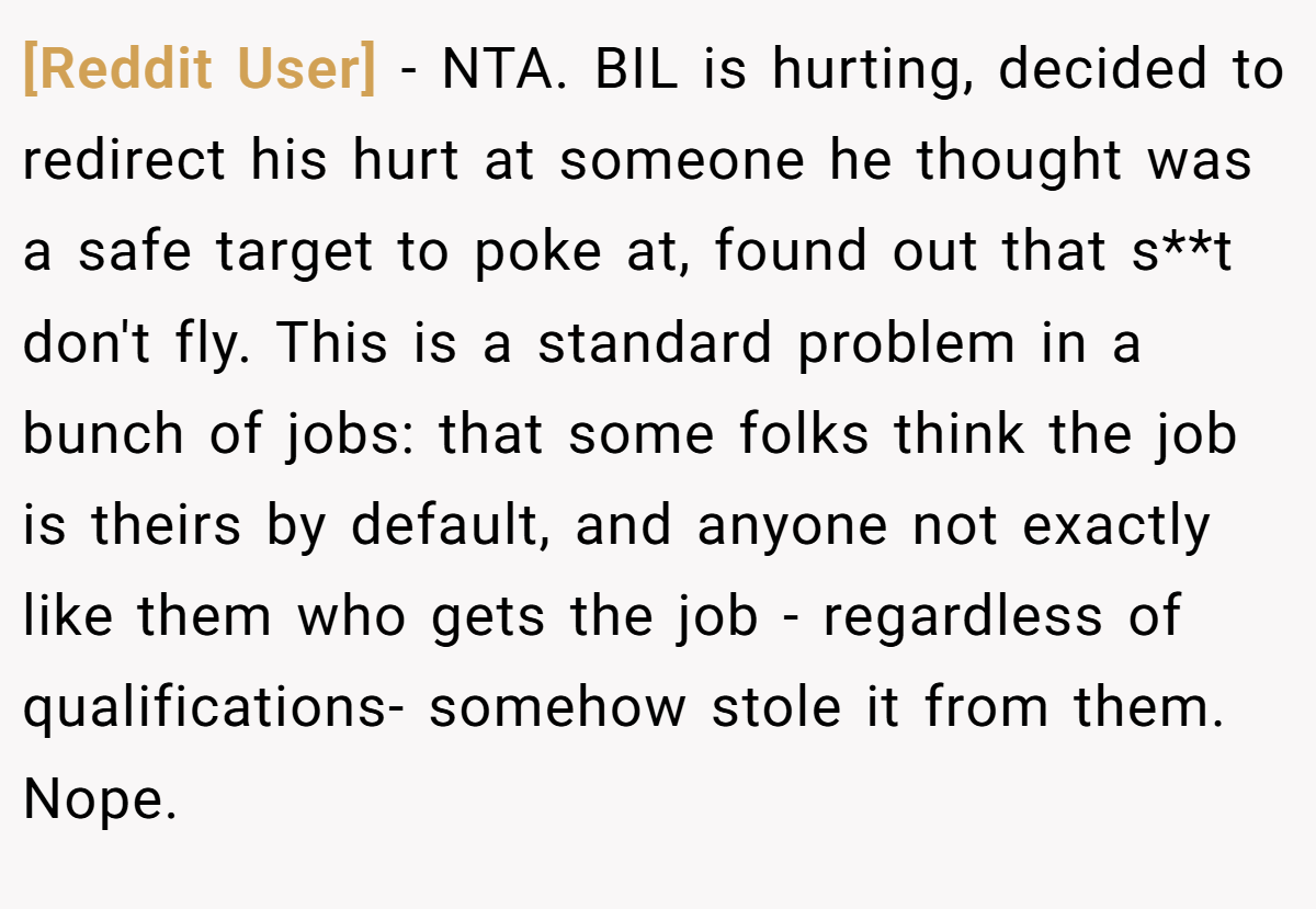 [Reddit User] - NTA. BIL is hurting, decided to redirect his hurt at someone he thought was a safe target to poke at, found out that s**t don't fly. This is a standard problem in a bunch of jobs: that some folks think the job is theirs by default, and anyone not exactly like them who gets the job - regardless of qualifications- somehow stole it from them. Nope.