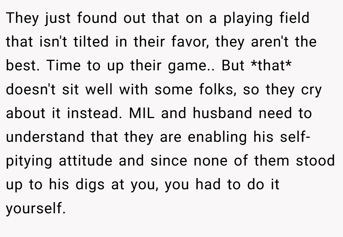 They just found out that on a playing field that isn't tilted in their favor, they aren't the best. Time to up their game.. But *that* doesn't sit well with some folks, so they cry about it instead. MIL and husband need to understand that they are enabling his self-pitying attitude and since none of them stood up to his digs at you, you had to do it yourself.