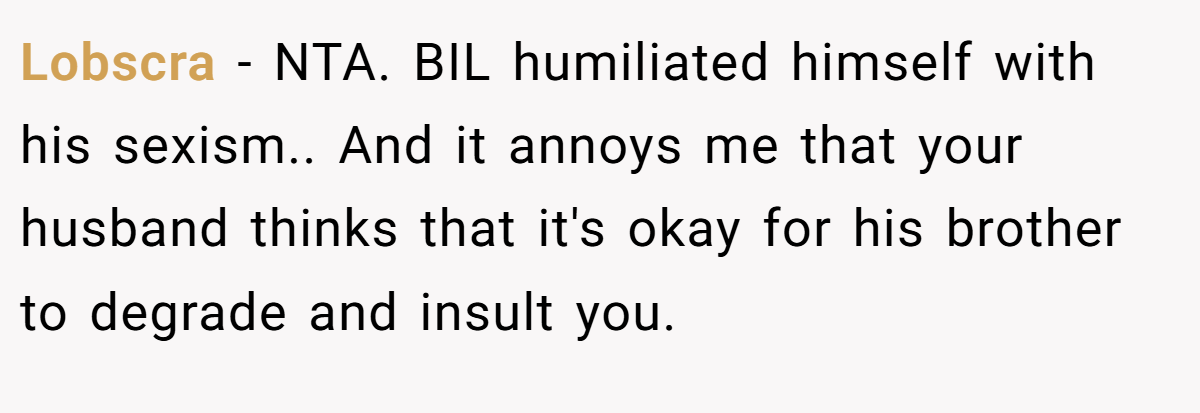 Lobscra - NTA. BIL humiliated himself with his sexism.. And it annoys me that your husband thinks that it's okay for his brother to degrade and insult you.