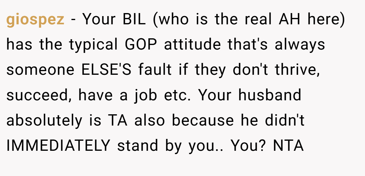 giospez - Your BIL (who is the real AH here) has the typical GOP attitude that's always someone ELSE'S fault if they don't thrive, succeed, have a job etc. Your husband absolutely is TA also because he didn't IMMEDIATELY stand by you.. You? NTA