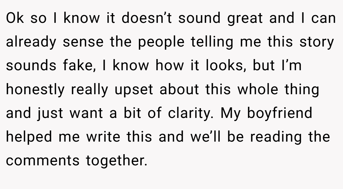 Ok so I know it doesn’t sound great and I can already sense the people telling me this story sounds fake, I know how it looks, but I’m honestly really upset about this whole thing and just want a bit of clarity. My boyfriend helped me write this and we’ll be reading the comments together.