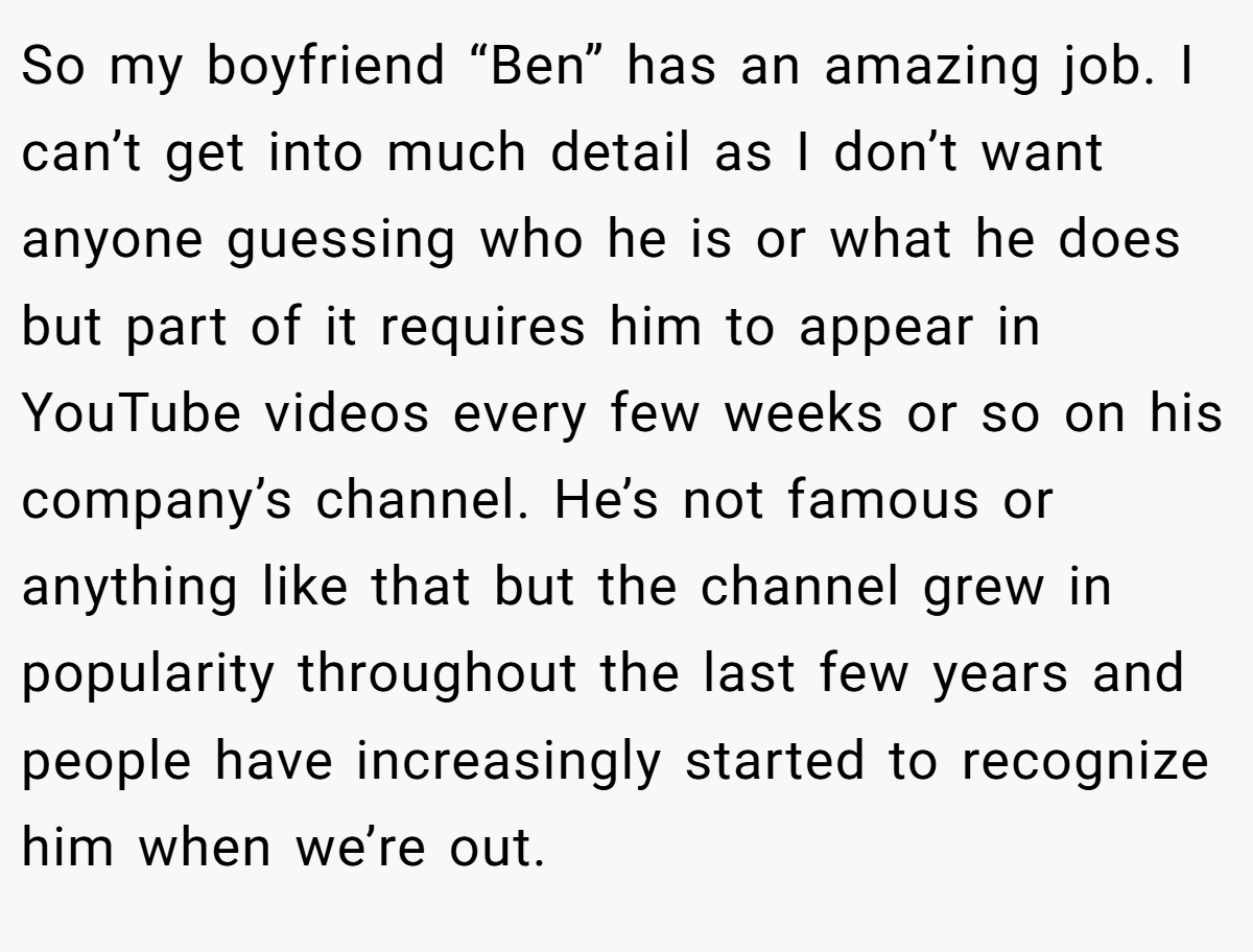 So my boyfriend “Ben” has an amazing job. I can’t get into much detail as I don’t want anyone guessing who he is or what he does but part of it requires him to appear in YouTube videos every few weeks or so on his company’s channel. He’s not famous or anything like that but the channel grew in popularity throughout the last few years and people have increasingly started to recognize him when we’re out.