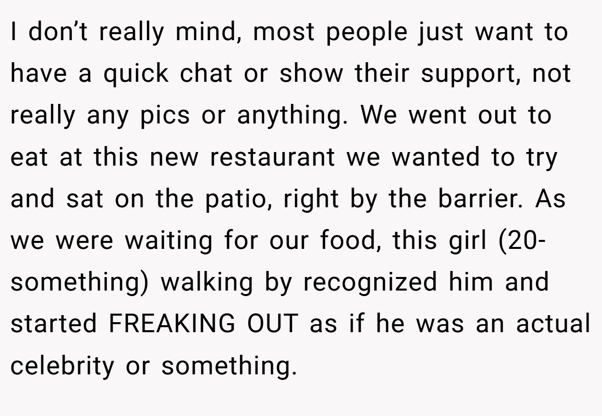 I don’t really mind, most people just want to have a quick chat or show their support, not really any pics or anything. We went out to eat at this new restaurant we wanted to try and sat on the patio, right by the barrier. As we were waiting for our food, this girl (20-something) walking by recognized him and started FREAKING OUT as if he was an actual celebrity or something.