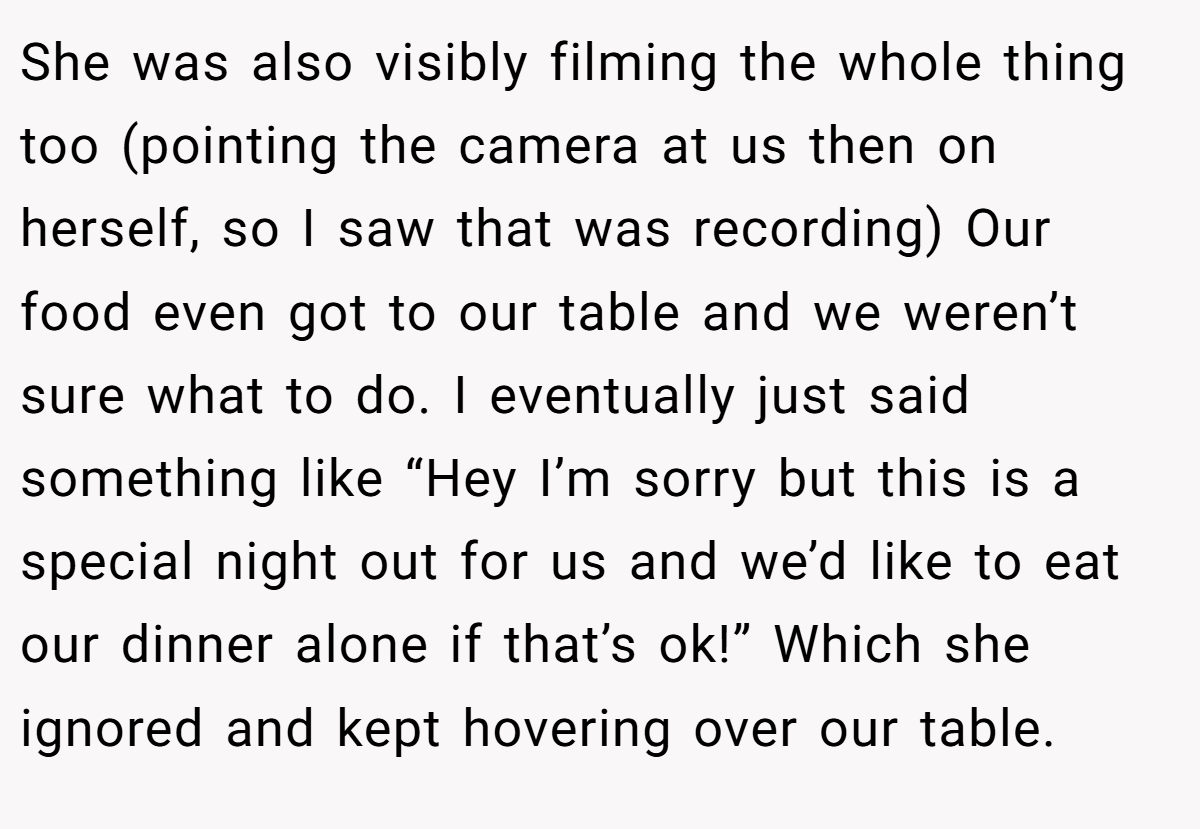She was also visibly filming the whole thing too (pointing the camera at us then on herself, so I saw that was recording) Our food even got to our table and we weren’t sure what to do. I eventually just said something like “Hey I’m sorry but this is a special night out for us and we’d like to eat our dinner alone if that’s ok!” Which she ignored and kept hovering over our table.