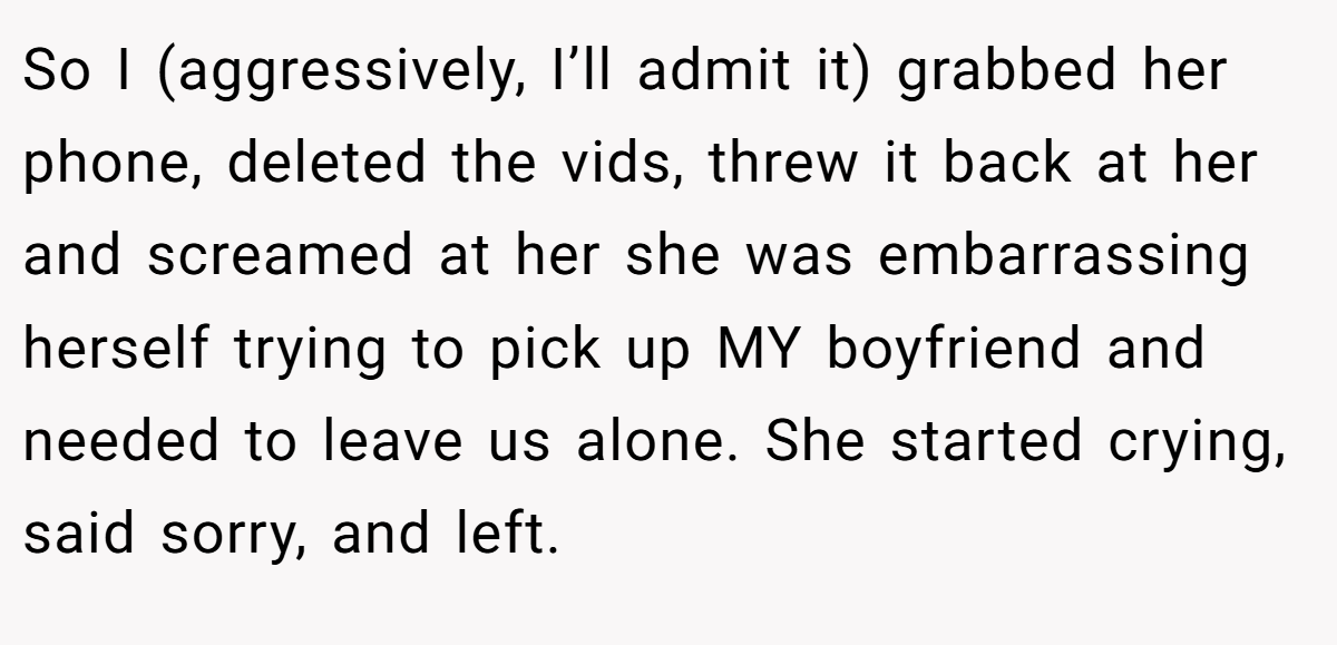 So I (aggressively, I’ll admit it) grabbed her phone, deleted the vids, threw it back at her and screamed at her she was embarrassing herself trying to pick up MY boyfriend and needed to leave us alone. She started crying, said sorry, and left.