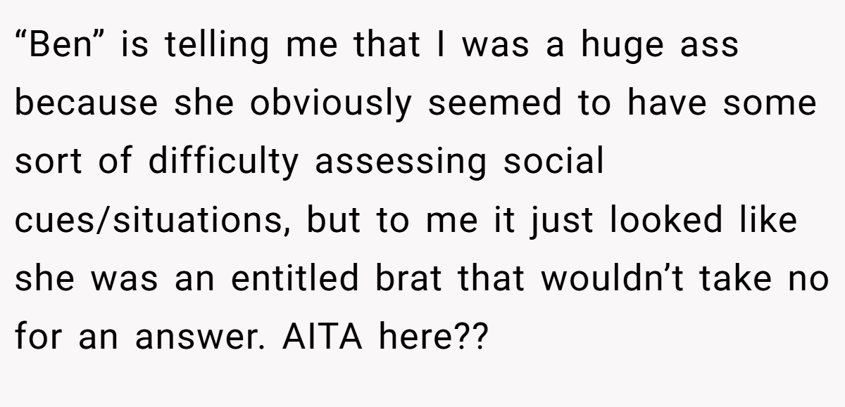 “Ben” is telling me that I was a huge ass because she obviously seemed to have some sort of difficulty assessing social cues/situations, but to me it just looked like she was an entitled brat that wouldn’t take no for an answer. AITA here??