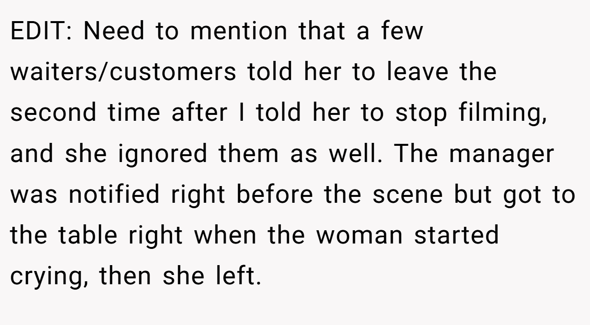 EDIT: Need to mention that a few waiters/customers told her to leave the second time after I told her to stop filming, and she ignored them as well. The manager was notified right before the scene but got to the table right when the woman started crying, then she left.