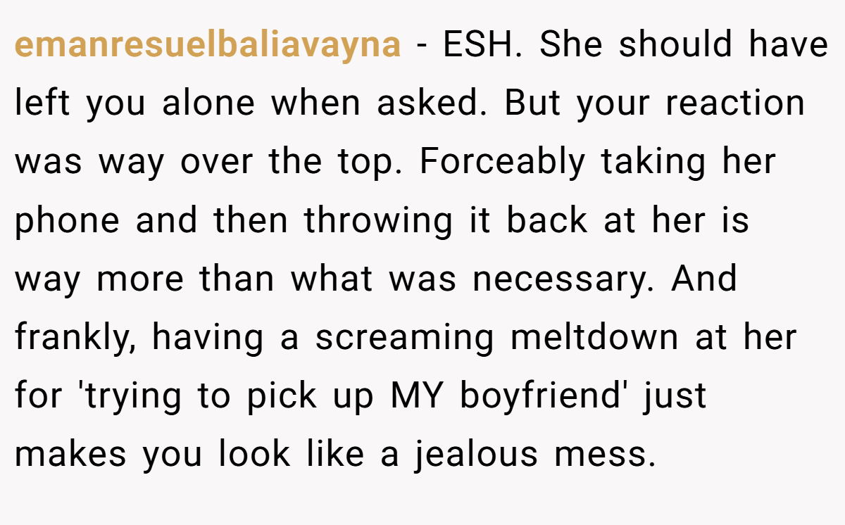 emanresuelbaliavayna - ESH. She should have left you alone when asked. But your reaction was way over the top. Forceably taking her phone and then throwing it back at her is way more than what was necessary. And frankly, having a screaming meltdown at her for 'trying to pick up MY boyfriend' just makes you look like a jealous mess.
