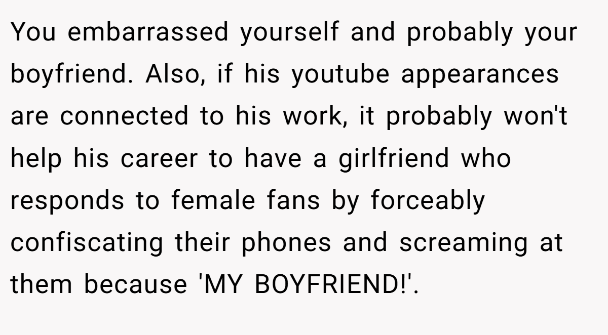You embarrassed yourself and probably your boyfriend. Also, if his youtube appearances are connected to his work, it probably won't help his career to have a girlfriend who responds to female fans by forceably confiscating their phones and screaming at them because 'MY BOYFRIEND!'.