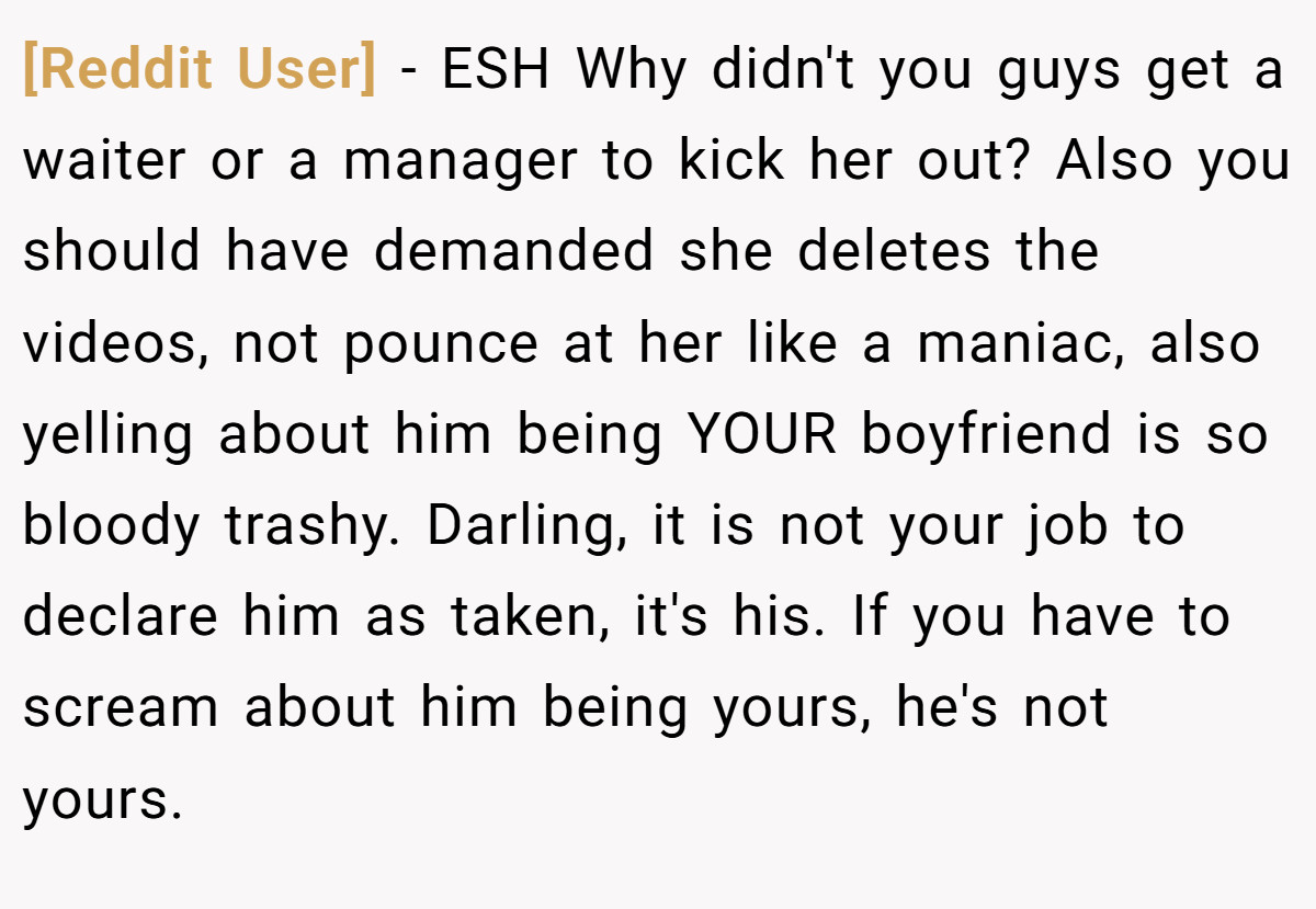 [Reddit User] - ESH Why didn't you guys get a waiter or a manager to kick her out? Also you should have demanded she deletes the videos, not pounce at her like a maniac, also yelling about him being YOUR boyfriend is so bloody trashy. Darling, it is not your job to declare him as taken, it's his. If you have to scream about him being yours, he's not yours.