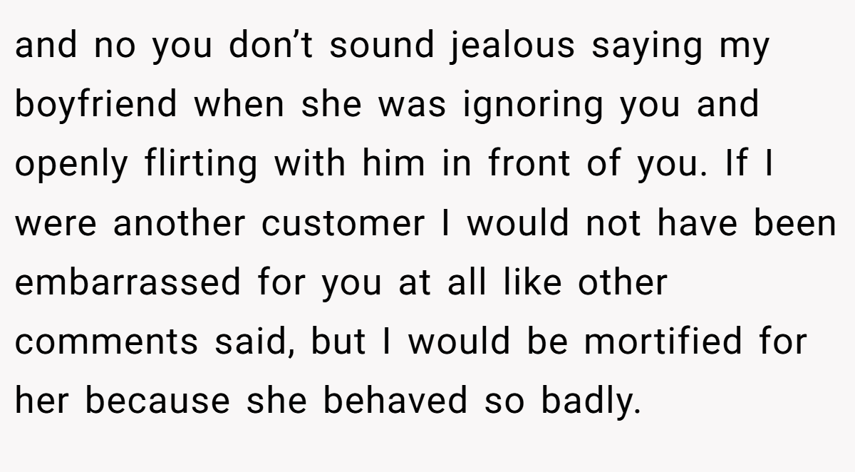 and no you don’t sound jealous saying my boyfriend when she was ignoring you and openly flirting with him in front of you. If I were another customer I would not have been embarrassed for you at all like other comments said, but I would be mortified for her because she behaved so badly.