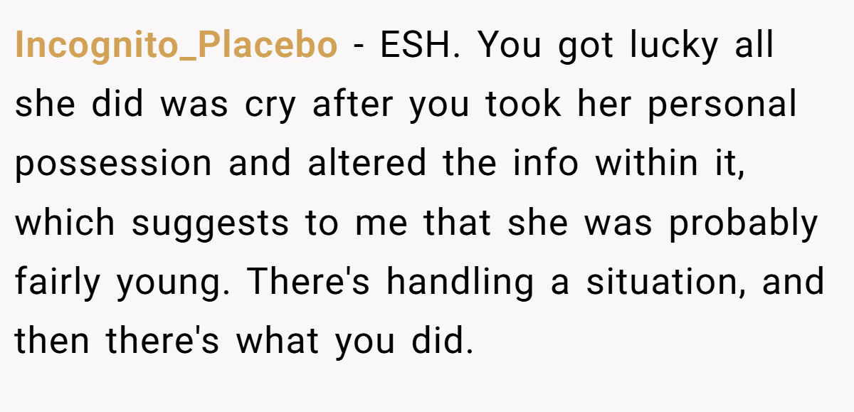 Incognito_Placebo - ESH. You got lucky all she did was cry after you took her personal possession and altered the info within it, which suggests to me that she was probably fairly young. There's handling a situation, and then there's what you did.