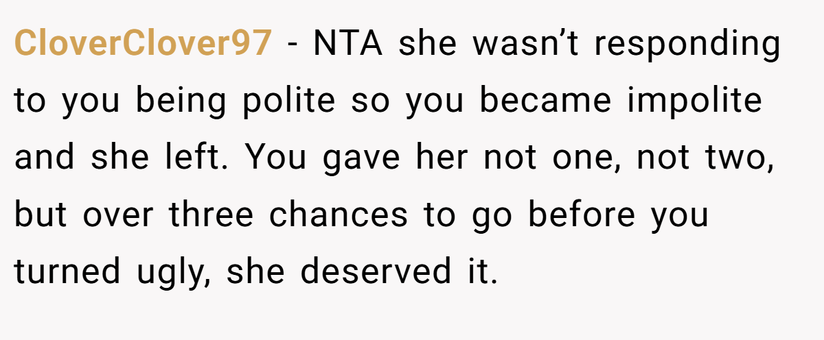 CloverClover97 - NTA she wasn’t responding to you being polite so you became impolite and she left. You gave her not one, not two, but over three chances to go before you turned ugly, she deserved it.
