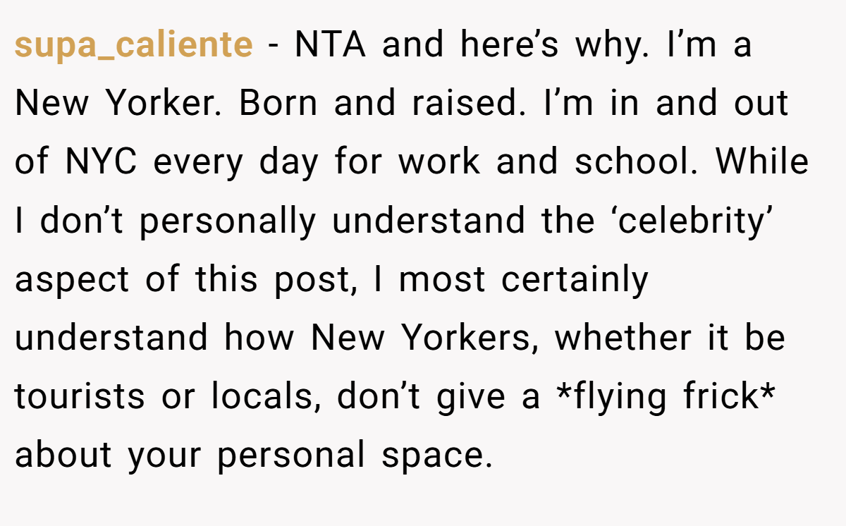 supa_caliente - NTA and here’s why. I’m a New Yorker. Born and raised. I’m in and out of NYC every day for work and school. While I don’t personally understand the ‘celebrity’ aspect of this post, I most certainly understand how New Yorkers, whether it be tourists or locals, don’t give a *flying frick* about your personal space.