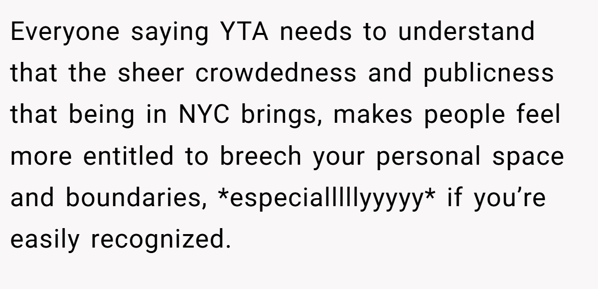 Everyone saying YTA needs to understand that the sheer crowdedness and publicness that being in NYC brings, makes people feel more entitled to breech your personal space and boundaries, *especialllllyyyyy* if you’re easily recognized.