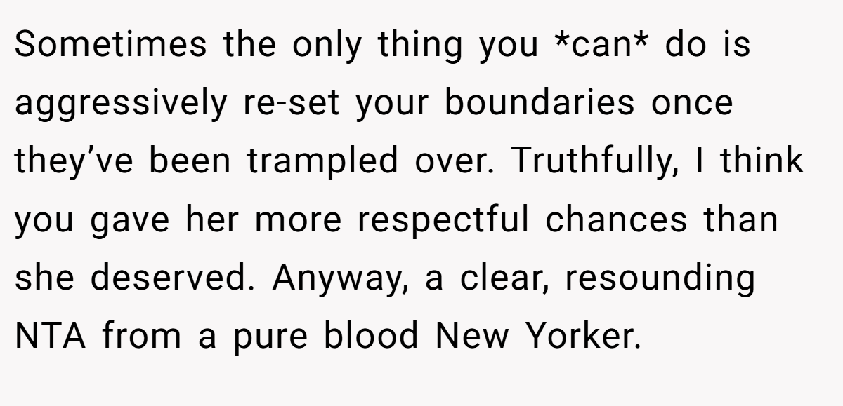 Sometimes the only thing you *can* do is aggressively re-set your boundaries once they’ve been trampled over. Truthfully, I think you gave her more respectful chances than she deserved. Anyway, a clear, resounding NTA from a pure blood New Yorker.