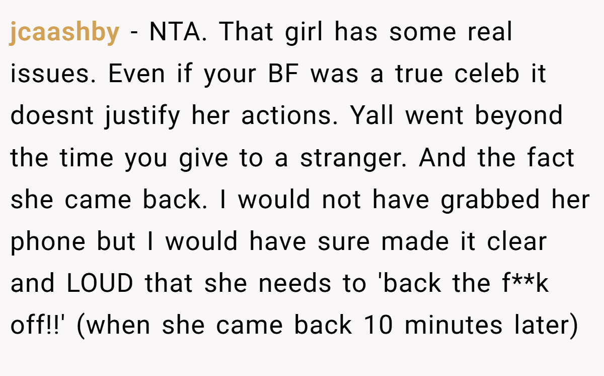 jcaashby - NTA. That girl has some real issues. Even if your BF was a true celeb it doesnt justify her actions. Yall went beyond the time you give to a stranger. And the fact she came back. I would not have grabbed her phone but I would have sure made it clear and LOUD that she needs to 'back the f**k off!!' (when she came back 10 minutes later)