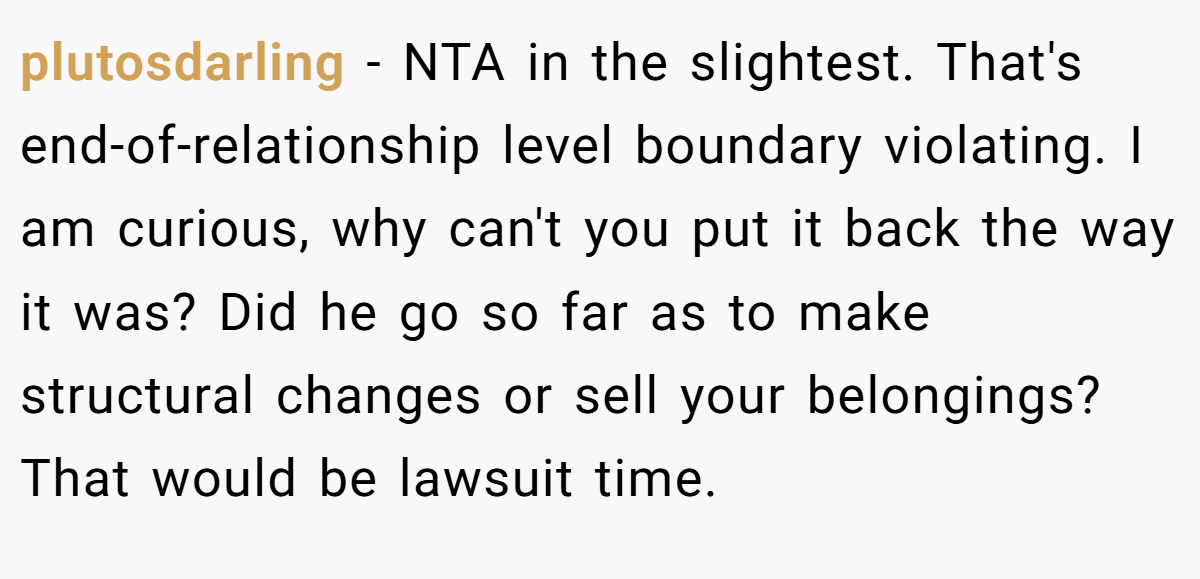 plutosdarling − NTA in the slightest. That's end-of-relationship level boundary violating. I am curious, why can't you put it back the way it was? Did he go so far as to make structural changes or sell your belongings? That would be lawsuit time.