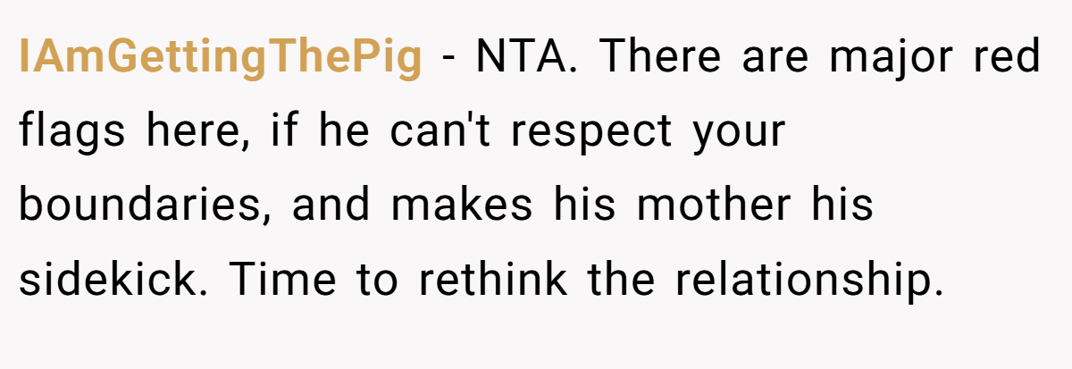 IAmGettingThePig − NTA. There are major red flags here, if he can't respect your boundaries, and makes his mother his sidekick. Time to rethink the relationship.