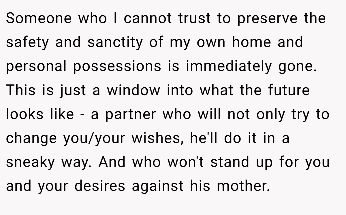 Someone who I cannot trust to preserve the safety and sanctity of my own home and personal possessions is immediately gone. This is just a window into what the future looks like - a partner who will not only try to change you/your wishes, he'll do it in a sneaky way. And who won't stand up for you and your desires against his mother.