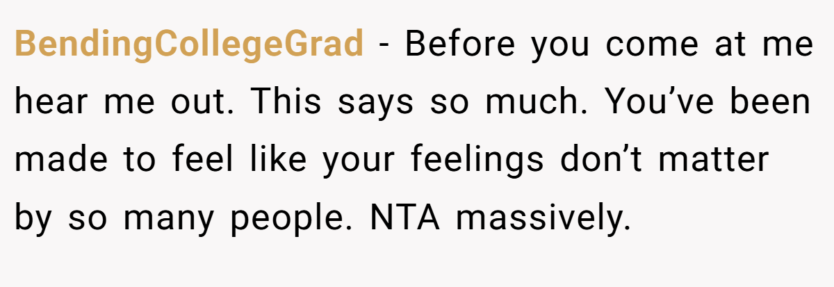 BendingCollegeGrad − Before you come at me hear me out. This says so much. You’ve been made to feel like your feelings don’t matter by so many people. NTA massively.