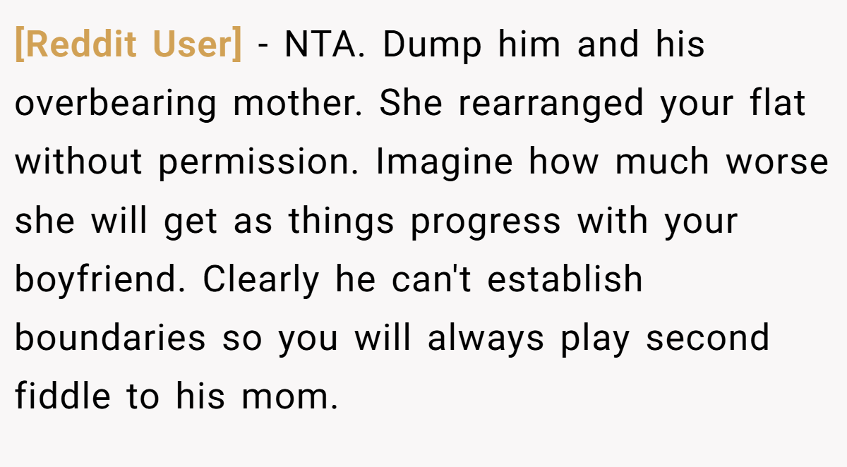 [Reddit User] − NTA. Dump him and his overbearing mother. She rearranged your flat without permission. Imagine how much worse she will get as things progress with your boyfriend. Clearly he can't establish boundaries so you will always play second fiddle to his mom.