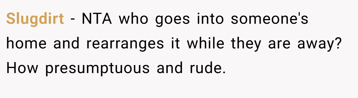 Slugdirt − NTA who goes into someone's home and rearranges it while they are away? How presumptuous and rude.