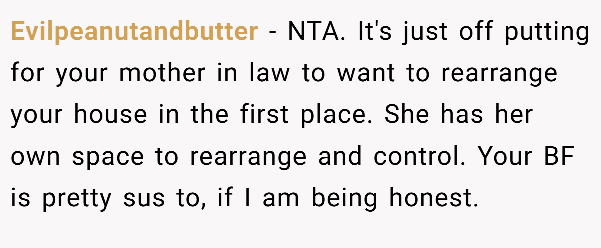 Evilpeanutandbutter − NTA. It's just off putting for your mother in law to want to rearrange your house in the first place. She has her own space to rearrange and control. Your BF is pretty sus to, if I am being honest.