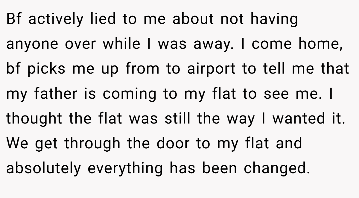 Bf actively lied to me about not having anyone over while I was away. I come home, bf picks me up from to airport to tell me that my father is coming to my flat to see me. I thought the flat was still the way I wanted it. We get through the door to my flat and absolutely everything has been changed.