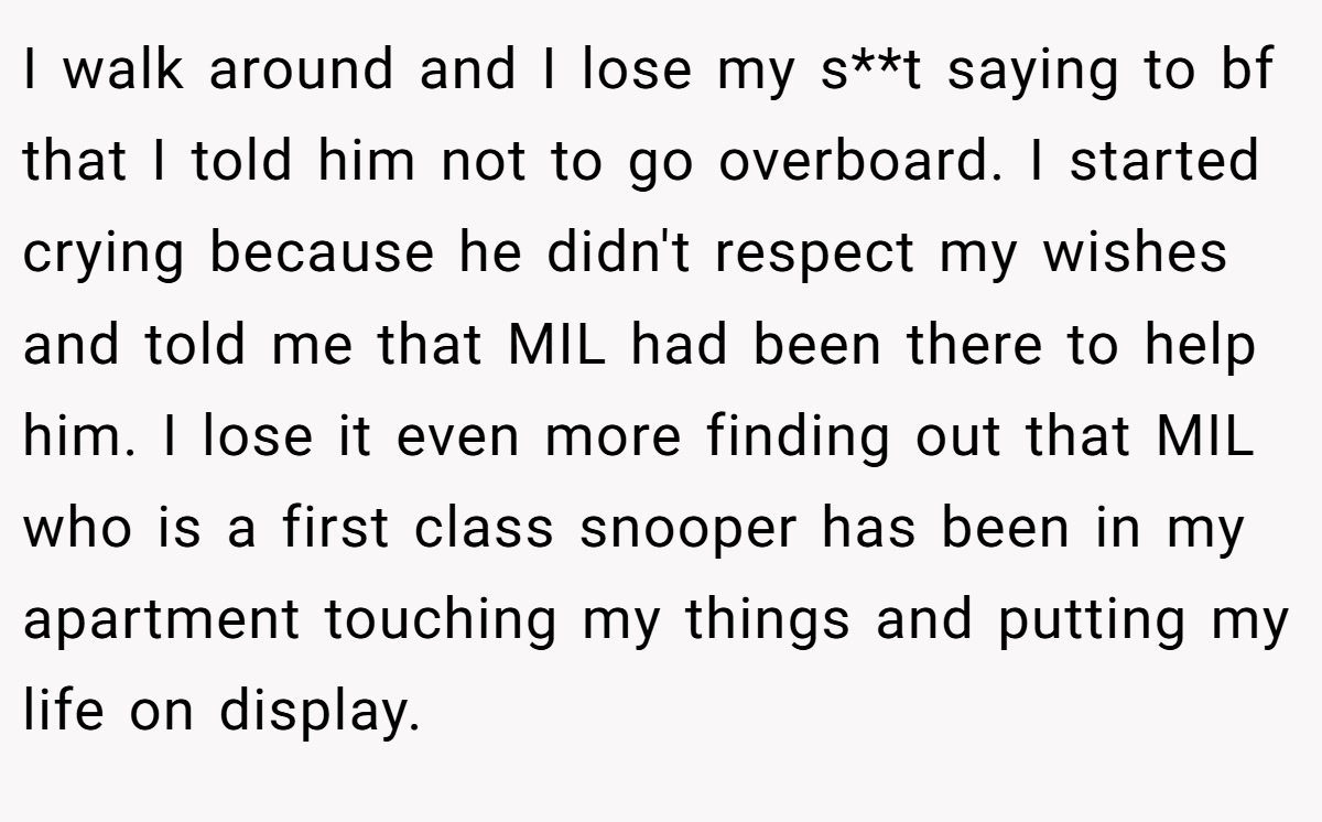 I walk around and I lose my s**t saying to bf that I told him not to go overboard. I started crying because he didn't respect my wishes and told me that MIL had been there to help him. I lose it even more finding out that MIL who is a first class snooper has been in my apartment touching my things and putting my life on display.