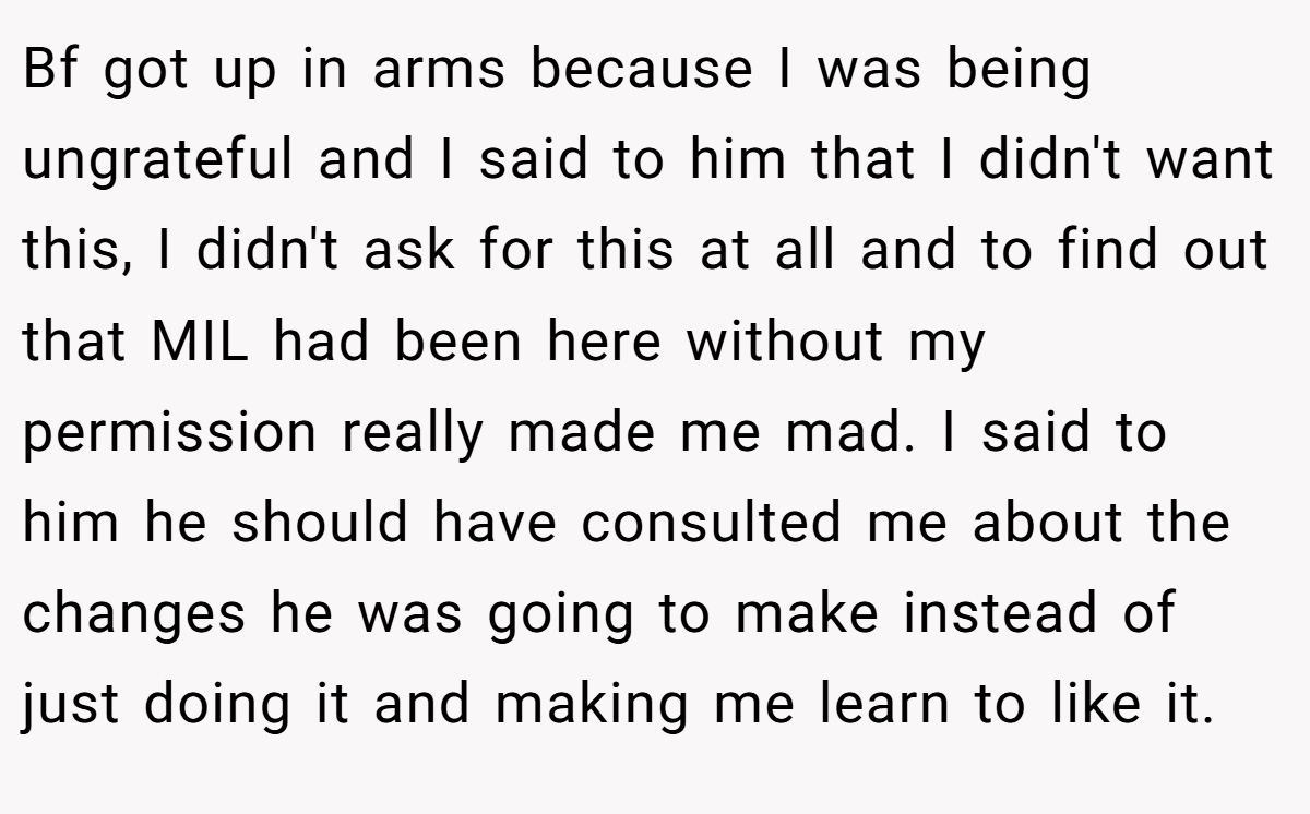 Bf got up in arms because I was being ungrateful and I said to him that I didn't want this, I didn't ask for this at all and to find out that MIL had been here without my permission really made me mad. I said to him he should have consulted me about the changes he was going to make instead of just doing it and making me learn to like it.