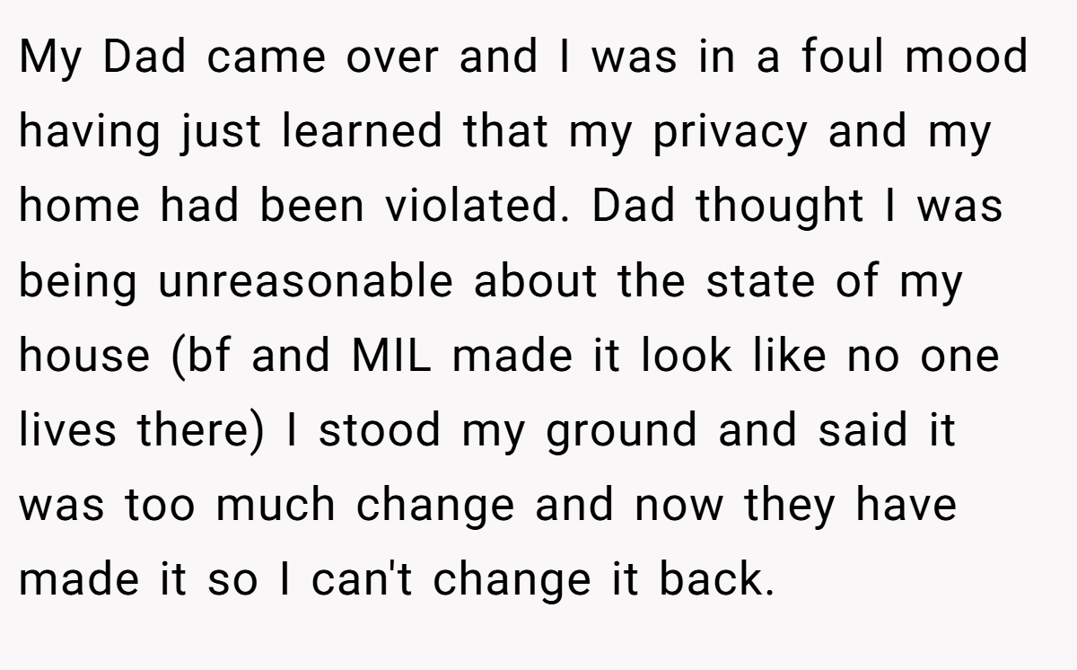 My Dad came over and I was in a foul mood having just learned that my privacy and my home had been violated. Dad thought I was being unreasonable about the state of my house (bf and MIL made it look like no one lives there) I stood my ground and said it was too much change and now they have made it so I can't change it back.