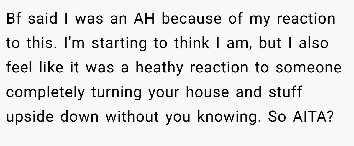 Bf said I was an AH because of my reaction to this. I'm starting to think I am, but I also feel like it was a heathy reaction to someone completely turning your house and stuff upside down without you knowing. So AITA?