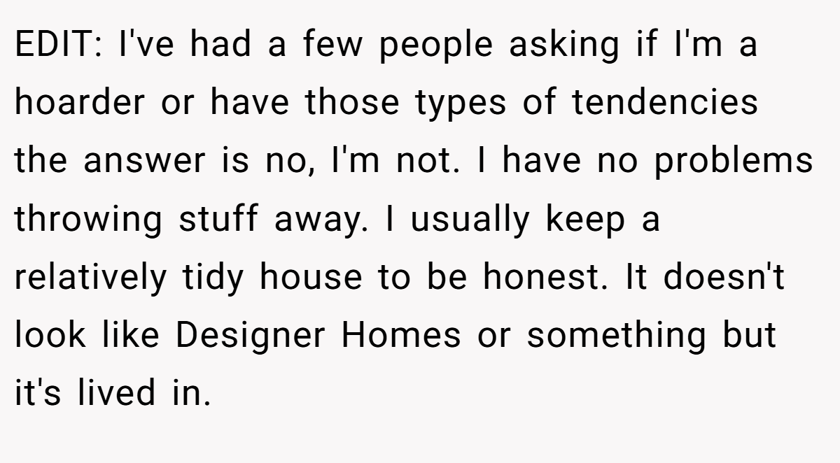 EDIT: I've had a few people asking if I'm a hoarder or have those types of tendencies the answer is no, I'm not. I have no problems throwing stuff away. I usually keep a relatively tidy house to be honest. It doesn't look like Designer Homes or something but it's lived in.