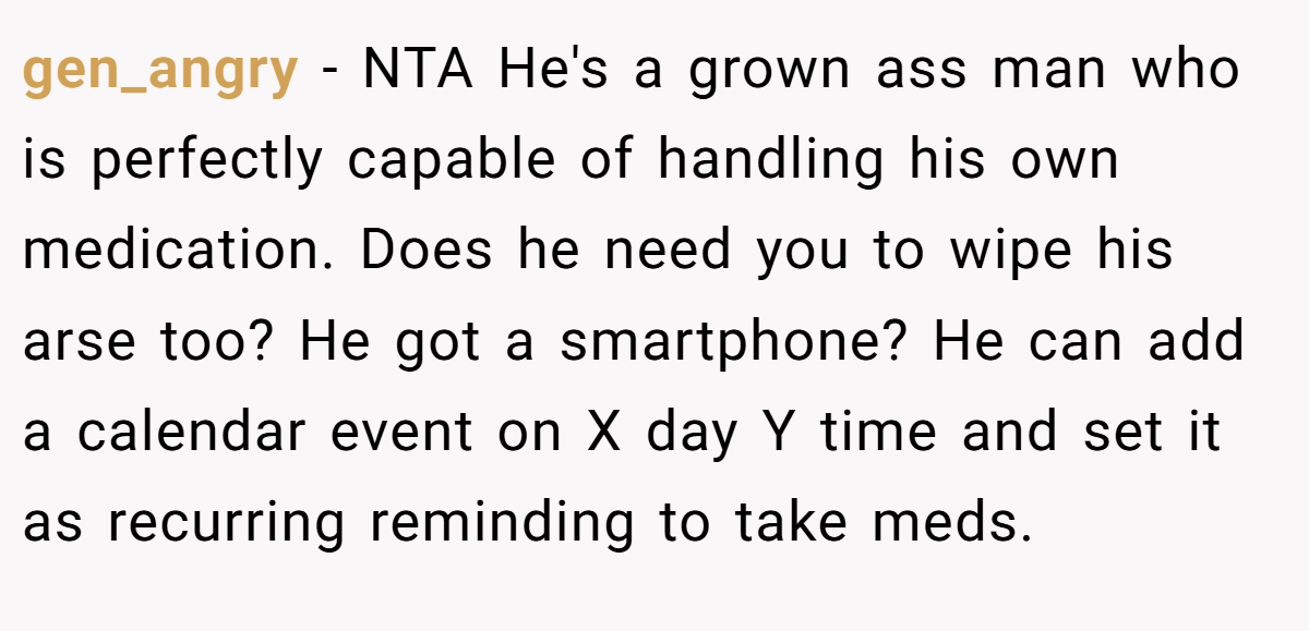 gen_angry − NTA He's a grown ass man who is perfectly capable of handling his own medication. Does he need you to wipe his arse too? He got a smartphone? He can add a calendar event on X day Y time and set it as recurring reminding to take meds.