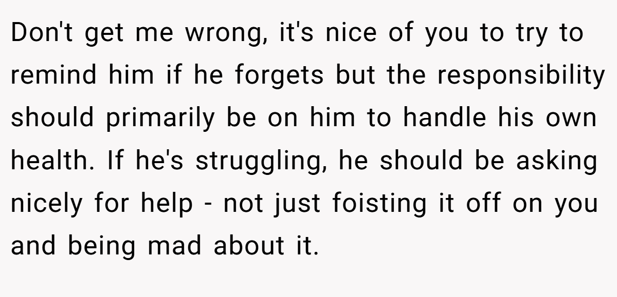 Don't get me wrong, it's nice of you to try to remind him if he forgets but the responsibility should primarily be on him to handle his own health. If he's struggling, he should be asking nicely for help - not just foisting it off on you and being mad about it.